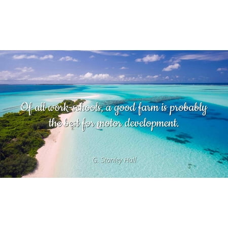 G. Stanley Hall - Of all work-schools, a good farm is probably the best for motor development - Famous Quotes Laminated POSTER PRINT
