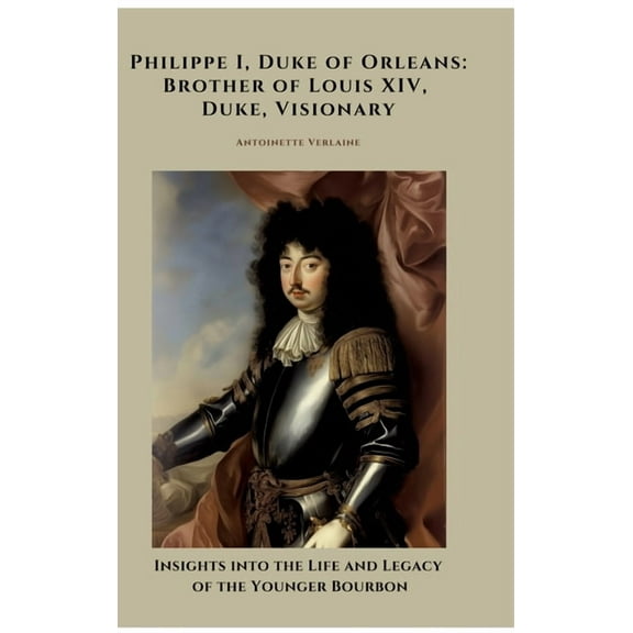 Philippe I, Duke of Orleans: Brother of Louis XIV, Duke, Visionary: Insights into the Life and Legacy of the Younger Bou, (Hardcover)