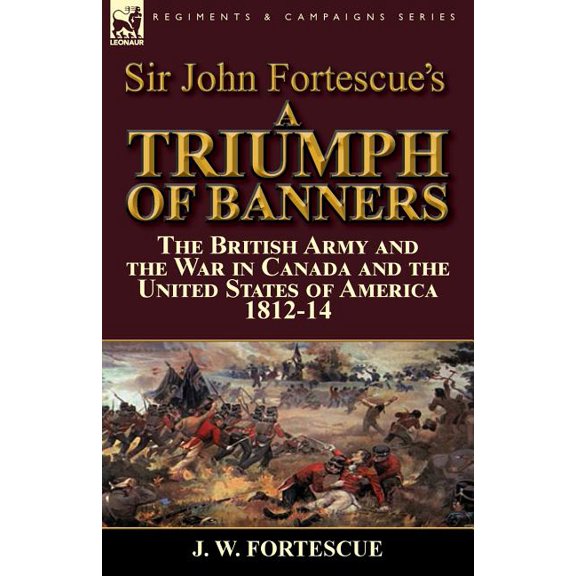 Sir John Fortescue's A Triumph of Banners: the British Army and the War in Canada and the United States of America 1812-, (Paperback)