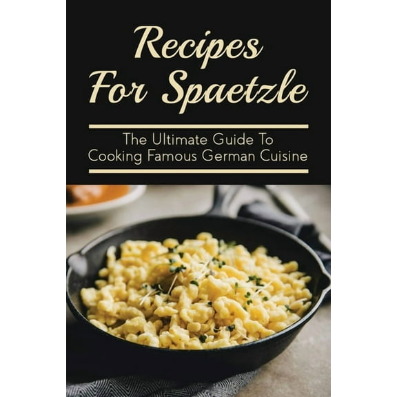 Recipes For Spaetzle: The Ultimate Guide To Cooking Famous German Cuisine: Types Of Spaetzle You Can Prepare At Home