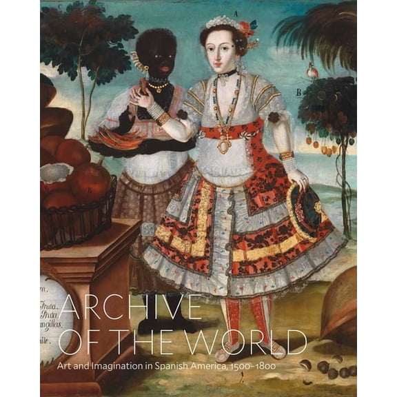 Archive of the World: Art and Imagination in Spanish America, 1500-1800: Highlights from Lacma's Collection, (Hardcover)