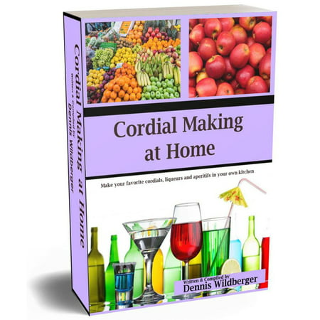 Cordial Making at Home - Make Your Favorite Cordials and Liqueurs Better & Cheaper Than Store Bought -