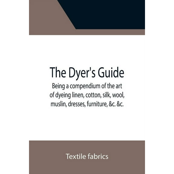 The Dyer's Guide Being a compendium of the art of dyeing linen, cotton, silk, wool, muslin, dresses, furniture, &c. &c.;, (Paperback)