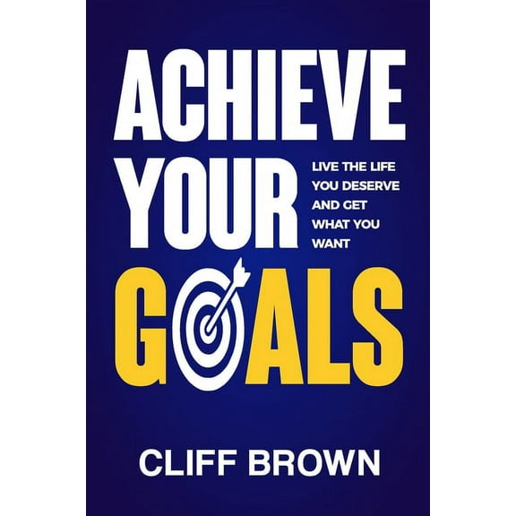 Achieve Your Goals - Live The Life You Deserve And Get What You Want (Paperback)