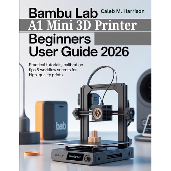 Bambu Lab A1 Mini 3D Printer Beginners User Guide 2026: Practical Tutorials, Calibration Tips & Workflow Secrets for, (Paperback)