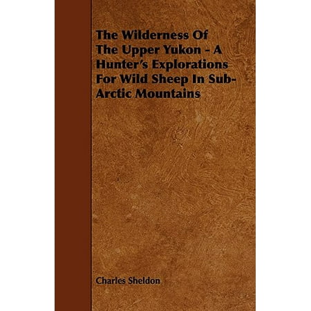 Sheldon Sheep - The Wilderness of the Upper Yukon: A Hunter's Explorations for Wild Sheep in Sub-arctic Mountains