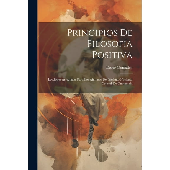 Principios De Filosofía Positiva: Lecciones Arregladas Para Los Alumnos Del Instituto Nacional Central De Guatemala (Paperback)