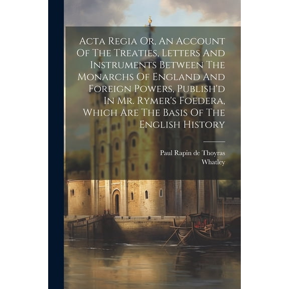 Acta Regia Or, An Account Of The Treaties, Letters And Instruments Between The Monarchs Of England And Foreign Powers, P, (Paperback)