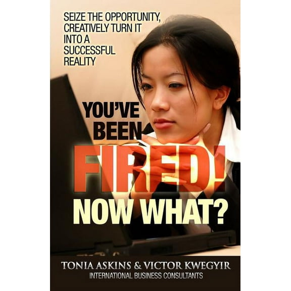 You've Been Fired! Now What?: Seize the Opportunity, Creatively Turn It Into a Successful Reality Paperback