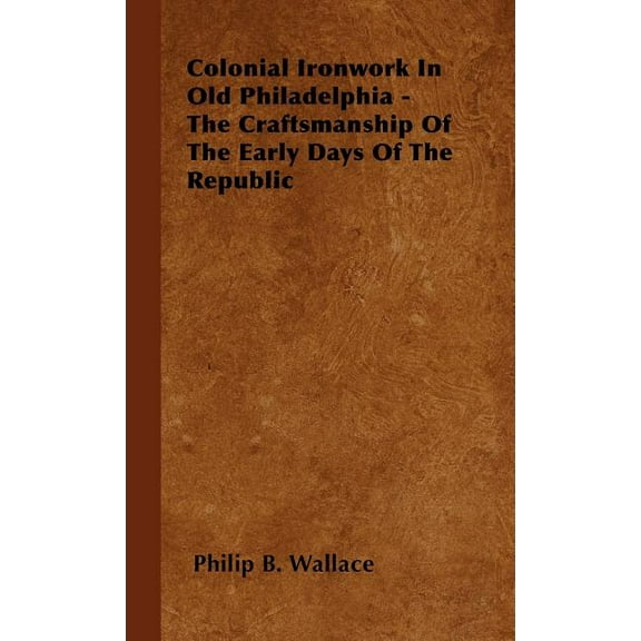Colonial Ironwork In Old Philadelphia - The Craftsmanship Of The Early Days Of The Republic (Hardcover)