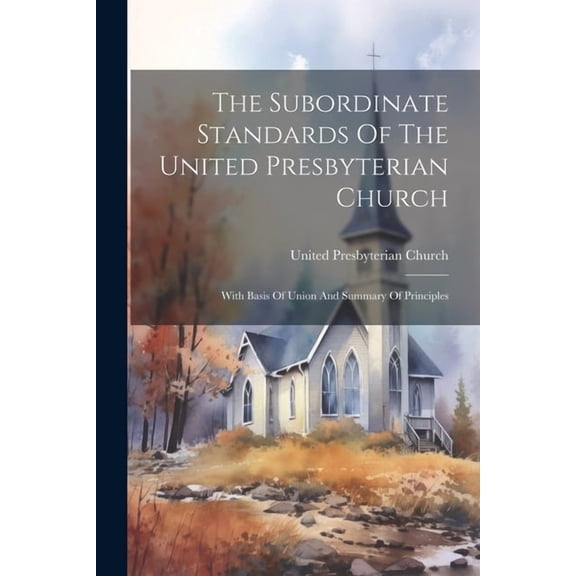 The Subordinate Standards Of The United Presbyterian Church : With Basis Of Union And Summary Of Principles (Paperback)