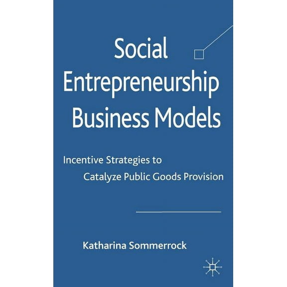 Social Entrepreneurship Business Models: Incentive Strategies to Catalyze Public Goods Provision, (Hardcover)