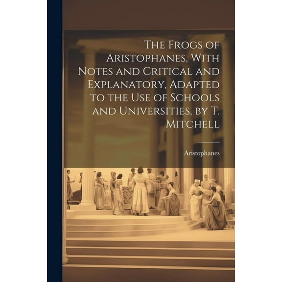 The Frogs of Aristophanes, With Notes and Critical and Explanatory, Adapted to the Use of Schools and Universities, by T. Mitchell (Paperback)