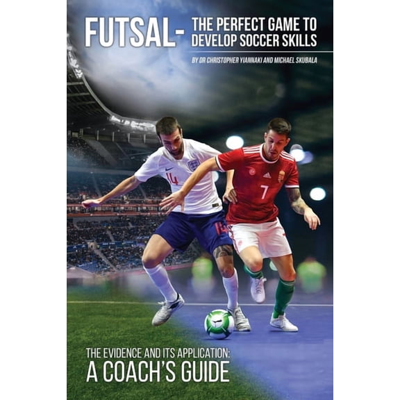 Futsal - The Perfect Game to Develop Soccer Skills: The Evidence and its Application - A Coach's Guide, (Paperback)
