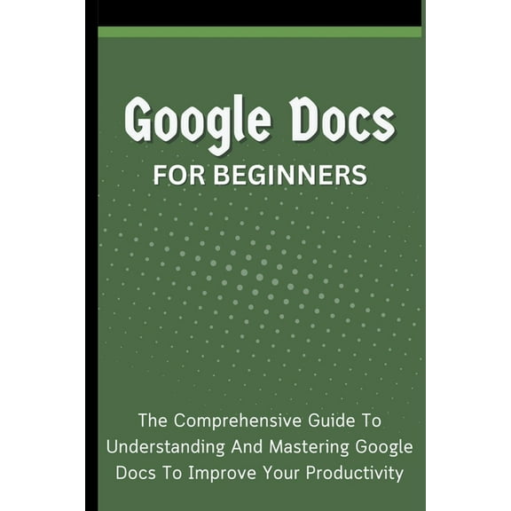 Google Docs For Beginners: The Comprehensive Guide To Understanding And Mastering Google Docs To Improve Your Productivity (Paperback)