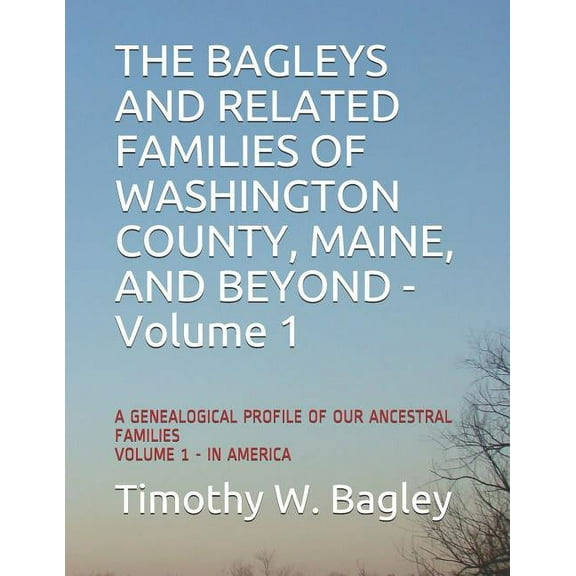 The Bagleys and Related Families of Washington County, Maine, and Beyond: A Genealogical Profile of Our Ancestral Families: Volume 1 - In America