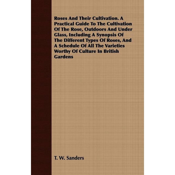 Roses And Their Cultivation. A Practical Guide To The Cultivation Of The Rose, Outdoors And Under Glass, Including A Synopsis Of The Different Types Of Roses, And A Schedule Of All The Varieties Worth