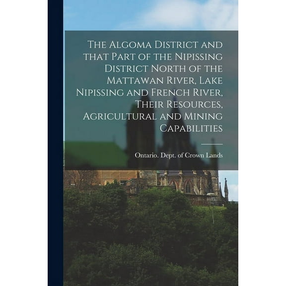 The Algoma District and That Part of the Nipissing District North of the Mattawan River, Lake Nipissing and French River, Their Resources, Agricultural and Mining Capabilities (Paperback)