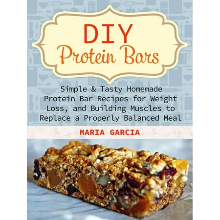 DIY Protein Bars: Simple & Tasty Homemade Protein Bar Recipes for Weight Loss, and Build Muscles to Replace a Properly Balanced Meal -
