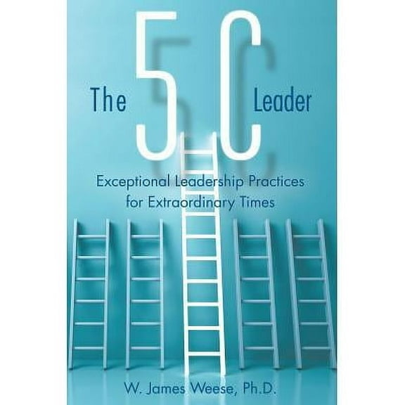 The 5C Leader: Exceptional Leadership Practices for Extraordinary Times -- W. James Weese