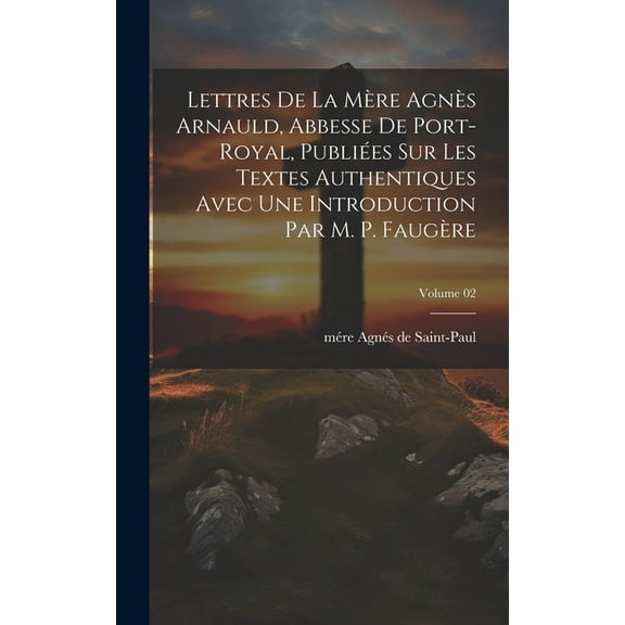 Lettres de la mère Agnès Arnauld, abbesse de Port-Royal, publiées sur les textes authentiques avec une introduction par m. P. Faugère; Volume 02 (Hardcover)