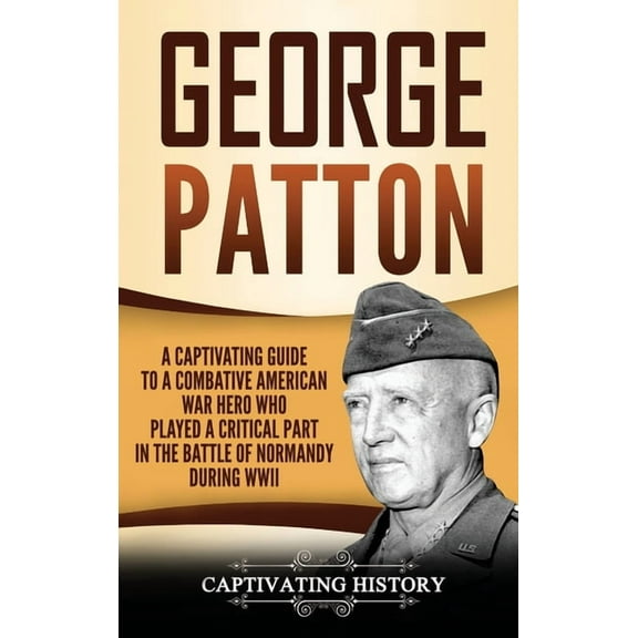 George Patton: A Captivating Guide to a Combative American War Hero Who Played a Critical Part in the Battle of Normandy During WWII (Hardcover)