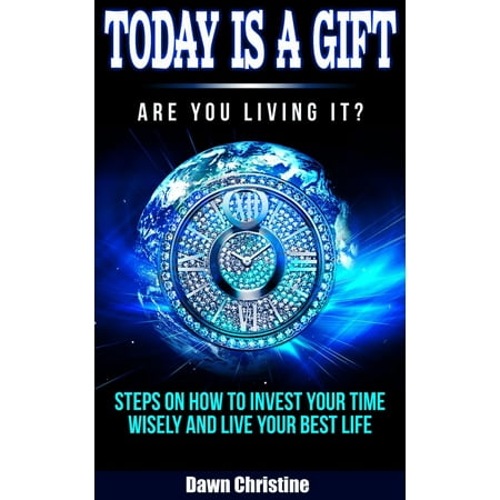 Today Is A Gift Are You Living It? Steps On How To Invest Your Time Wisely And Live Your Best Life -