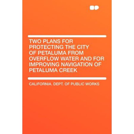 Two Plans for Protecting the City of Petaluma from Overflow Water and for Improving Navigation of Petaluma Creek -  California. Dept. of Public Works, Paperback