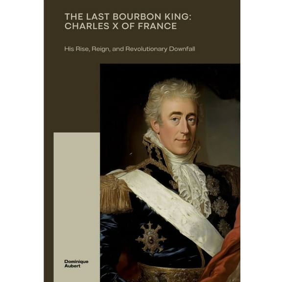 The Last Bourbon King: Charles X of France: His Rise, Reign, and Revolutionary Downfall, (Paperback)