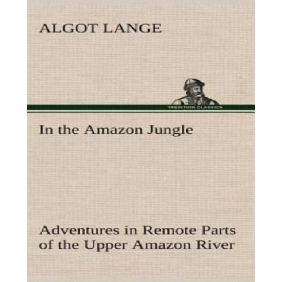In the Amazon Jungle Adventures in Remote Parts of the Upper Amazon River, Including a Sojourn Among Cannibal Indians