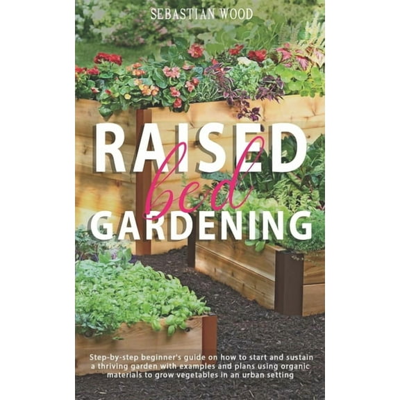 Raised Bed Gardening: Step-by-Step Beginner's Guide on How to Start and Sustain a Thriving Garden with Examples and Plan, (Paperback)