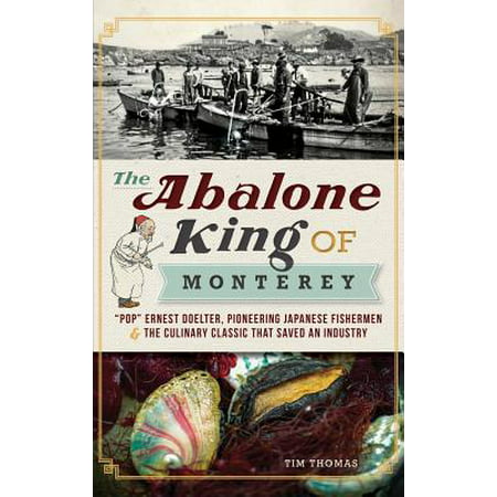 The Abalone King of Monterey : Pop Ernest Doelter, Pioneering Japanese Fishermen & the Culinary Classic That Saved an