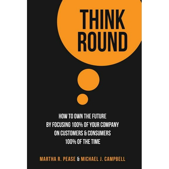 Think Round: How To Own The Future By Focusing 100% Of Your Company On Customers &amp; Consumers 100% Of The Time, (Hardcover)