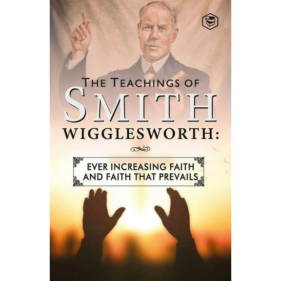 The Teachings of Smith Wigglesworth: Ever Increasing Faith and Faith That Prevails, (Paperback)