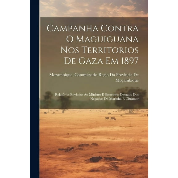 Campanha Contra O Maguiguana Nos Territorios De Gaza Em 1897 : Relatórios Enviados Ao Ministro E Secretario D'estado Dos Negocios Da Marinha E Ultramar (Paperback)