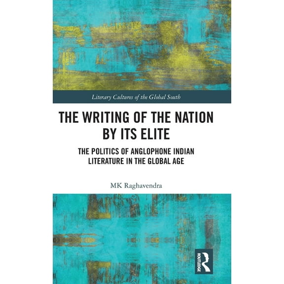 Literary Cultures of the Global South The Writing of the Nation by Its Elite: The Politics of Anglophone Indian Literature in the Global Age, (Hardcover)