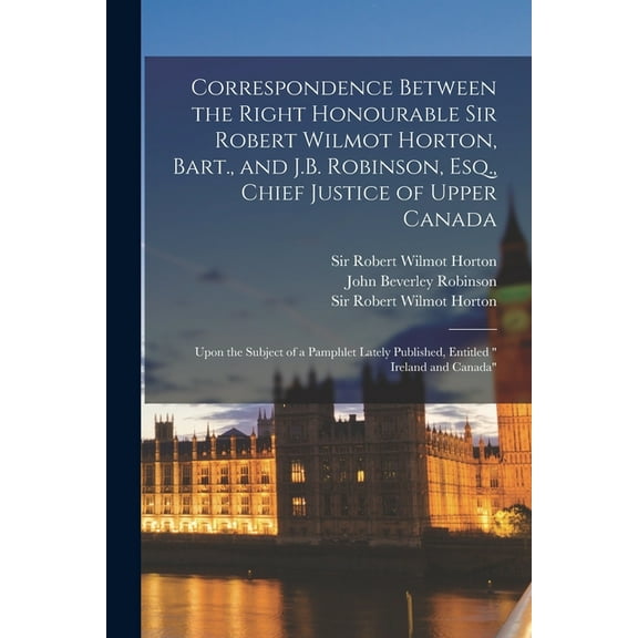 Correspondence Between the Right Honourable Sir Robert Wilmot Horton, Bart., and J.B. Robinson, Esq., Chief Justice of Upper Canada [microform] : Upon the Subject of a Pamphlet Lately Published, Entitled " Ireland and Canada" (Paperback)
