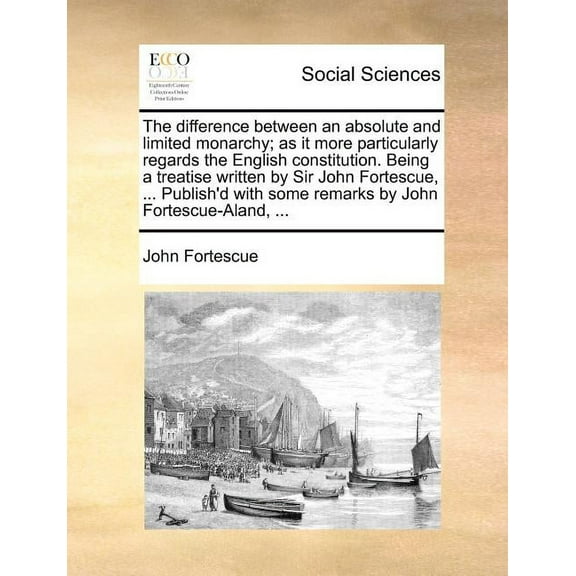 The Difference Between An Absolute and Limited Monarchy; As It More Particularly Regards the English Constitution. Being a Treatise Written by Sir Joh