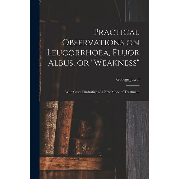 Practical Observations on Leucorrhoea, Fluor Albus, or "weakness" : With Cases Illustrative of a New Mode of Treatment (Paperback)