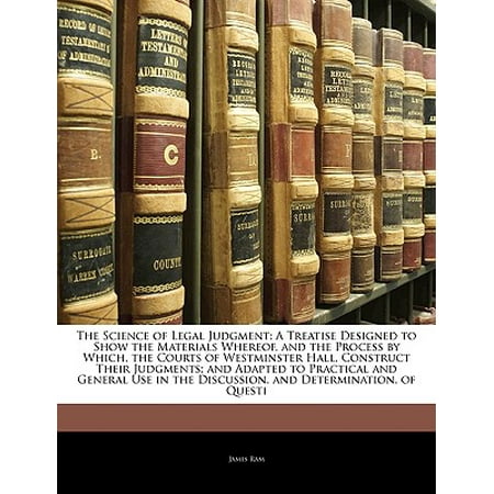 The Science of Legal Judgment : A Treatise Designed to Show the Materials Whereof, and the Process by Which, the Courts of Westminster Hall, Construct Their Judgments; And Adapted to Practical and General Use in the Discussion, and Determination, of