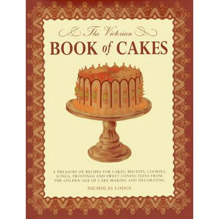 The Victorian Book of Cakes : A Treasury of Recipes for Cakes, Biscuits, Cookies, Icings, Frostings and Sweet Confections from the Golden Age of Cake Making and