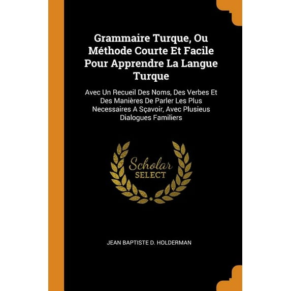 Grammaire Turque, Ou Méthode Courte Et Facile Pour Apprendre La Langue Turque: Avec Un Recueil Des Noms, Des Verbes Et Des Manières de Parler Les Plus Necessaires a Sçavoir, Avec Plusieus Dialogues Fa