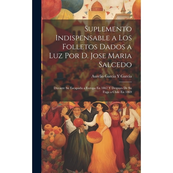 Suplemento Indispensable a Los Folletos Dados a Luz Por D. Jose Maria Salcedo: Durante Su Escapada a Europa En 1867 Y Despues De Su Fuga a Chile En 1869 (Hardcover)