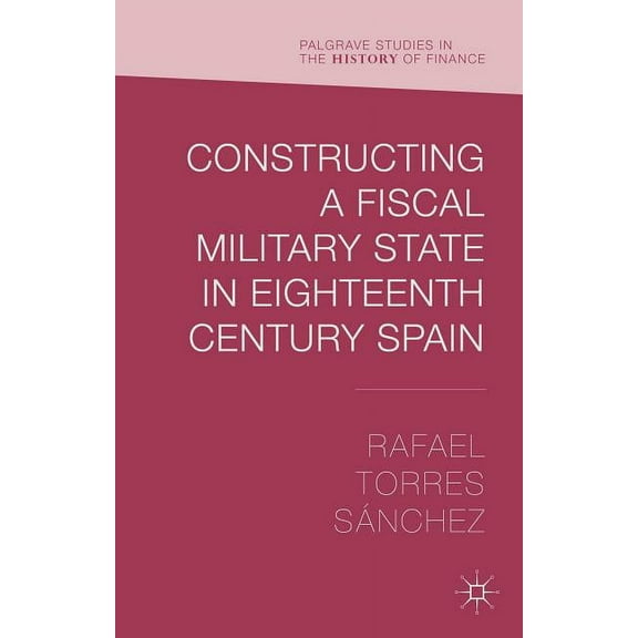 Palgrave Studies in the History of Finan Constructing a Fiscal Military State in Eighteenth-Century Spain, (Hardcover)