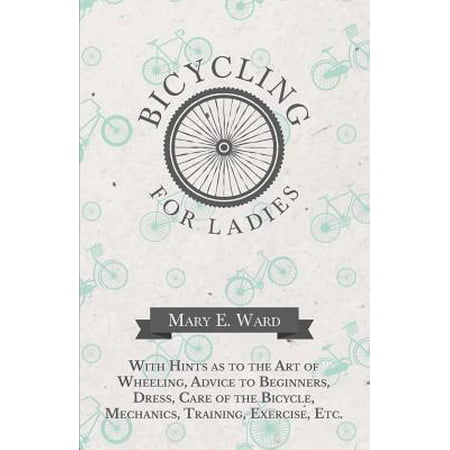Bicycling for Ladies - With Hints as to the Art of Wheeling, Advice to Beginners, Dress, Care of the Bicycle, Mechanics, Training, Exercise, Etc. -