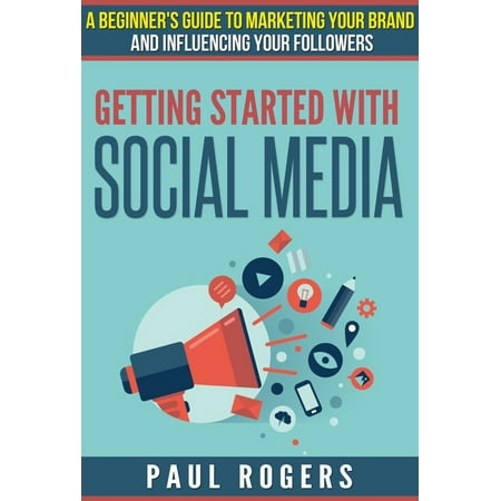 Getting Started with Social Media: A Beginners Guide to Marketing Your Brand and Influencing Your Followers -