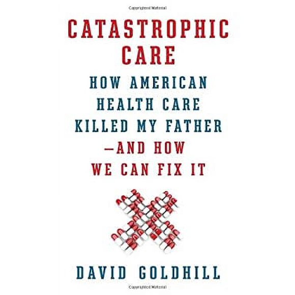 Pre-Owned Catastrophic Care : How American Health Care Killed My Father--And How We Can Fix It 9780307961549