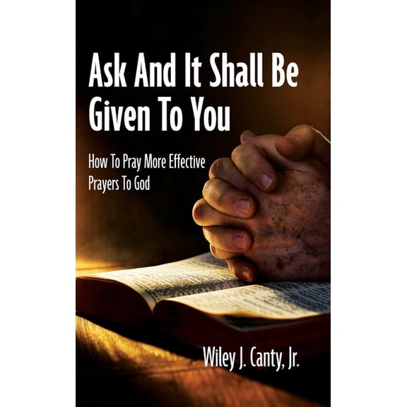 Ask And It Shall Be Given To You: How To Pray More Effective Prayers To God, (Hardcover)