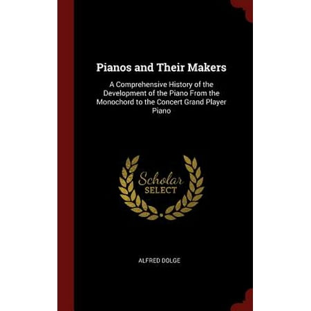 Pianos and Their Makers : A Comprehensive History of the Development of the Piano from the Monochord to the Concert Grand Player