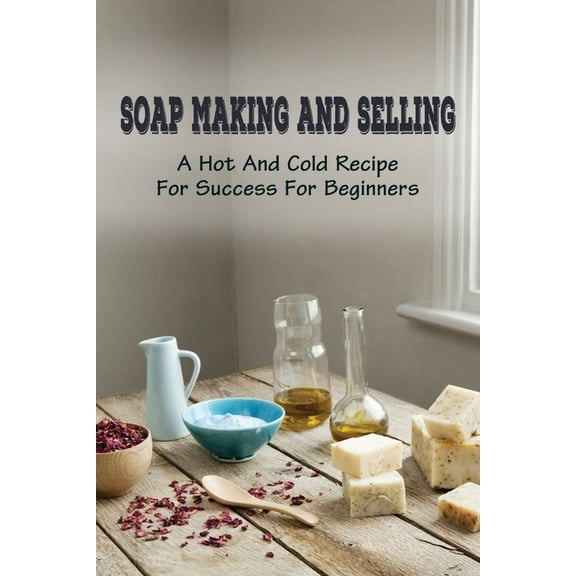 Soap Making And Selling: A Hot And Cold Recipe For Success For Beginners: How To Market Your Soap Business